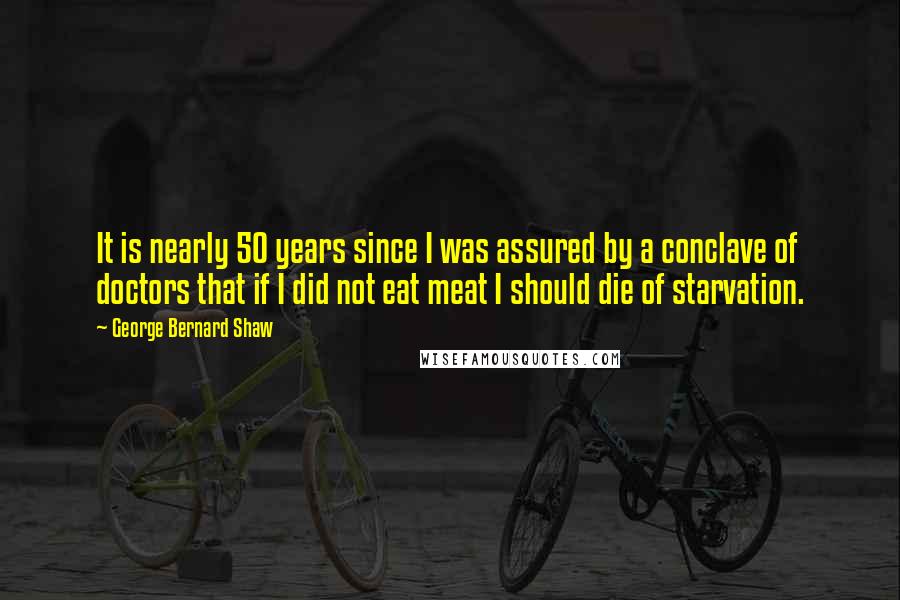 George Bernard Shaw Quotes: It is nearly 50 years since I was assured by a conclave of doctors that if I did not eat meat I should die of starvation.