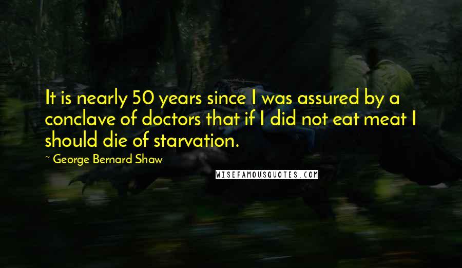 George Bernard Shaw Quotes: It is nearly 50 years since I was assured by a conclave of doctors that if I did not eat meat I should die of starvation.