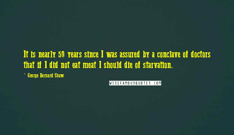 George Bernard Shaw Quotes: It is nearly 50 years since I was assured by a conclave of doctors that if I did not eat meat I should die of starvation.