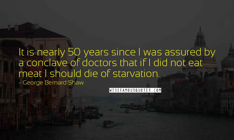 George Bernard Shaw Quotes: It is nearly 50 years since I was assured by a conclave of doctors that if I did not eat meat I should die of starvation.