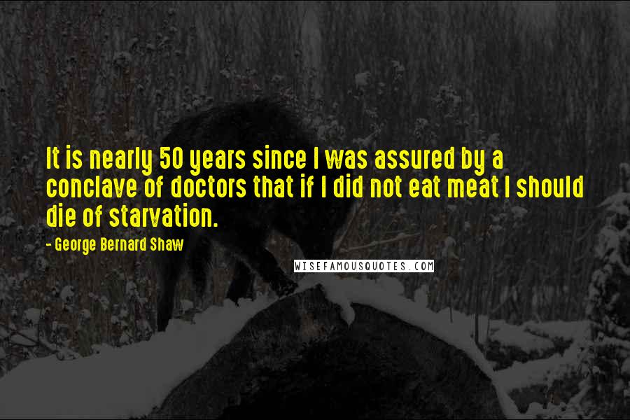 George Bernard Shaw Quotes: It is nearly 50 years since I was assured by a conclave of doctors that if I did not eat meat I should die of starvation.