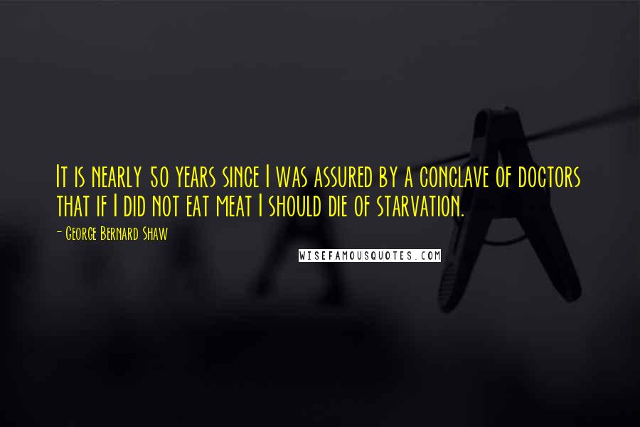 George Bernard Shaw Quotes: It is nearly 50 years since I was assured by a conclave of doctors that if I did not eat meat I should die of starvation.