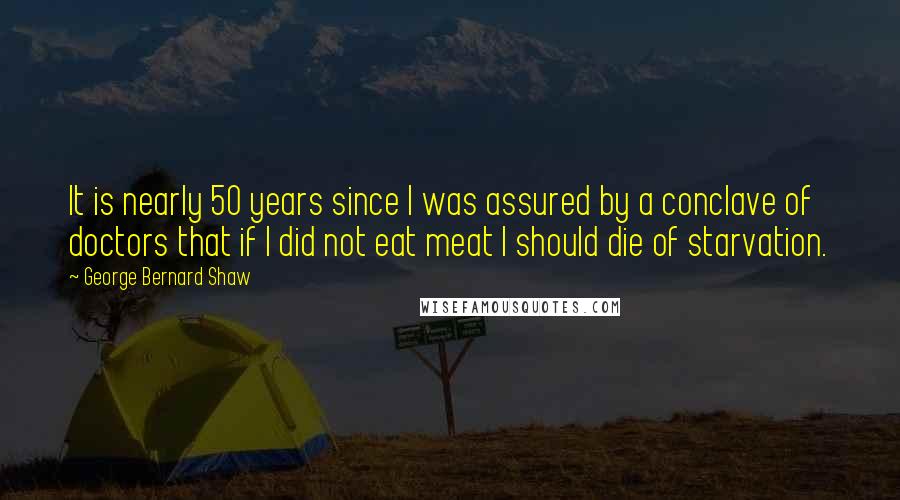 George Bernard Shaw Quotes: It is nearly 50 years since I was assured by a conclave of doctors that if I did not eat meat I should die of starvation.