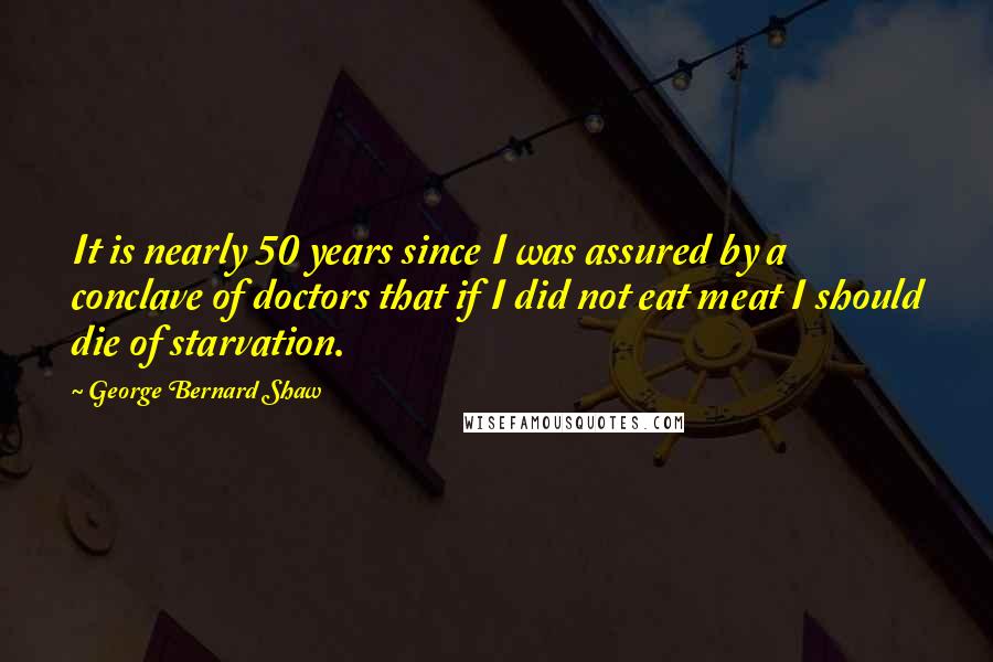 George Bernard Shaw Quotes: It is nearly 50 years since I was assured by a conclave of doctors that if I did not eat meat I should die of starvation.