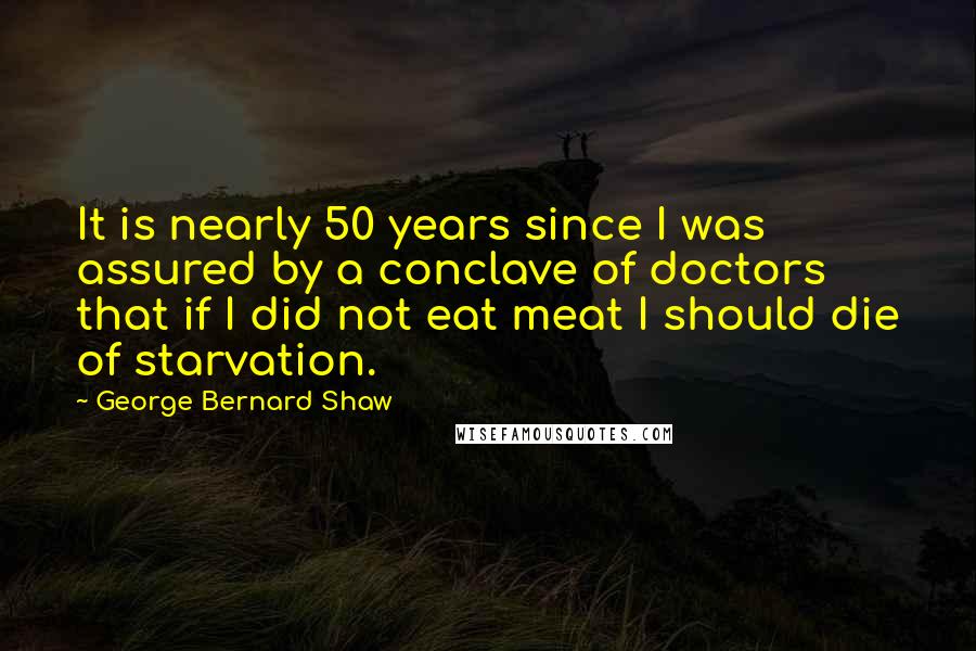 George Bernard Shaw Quotes: It is nearly 50 years since I was assured by a conclave of doctors that if I did not eat meat I should die of starvation.