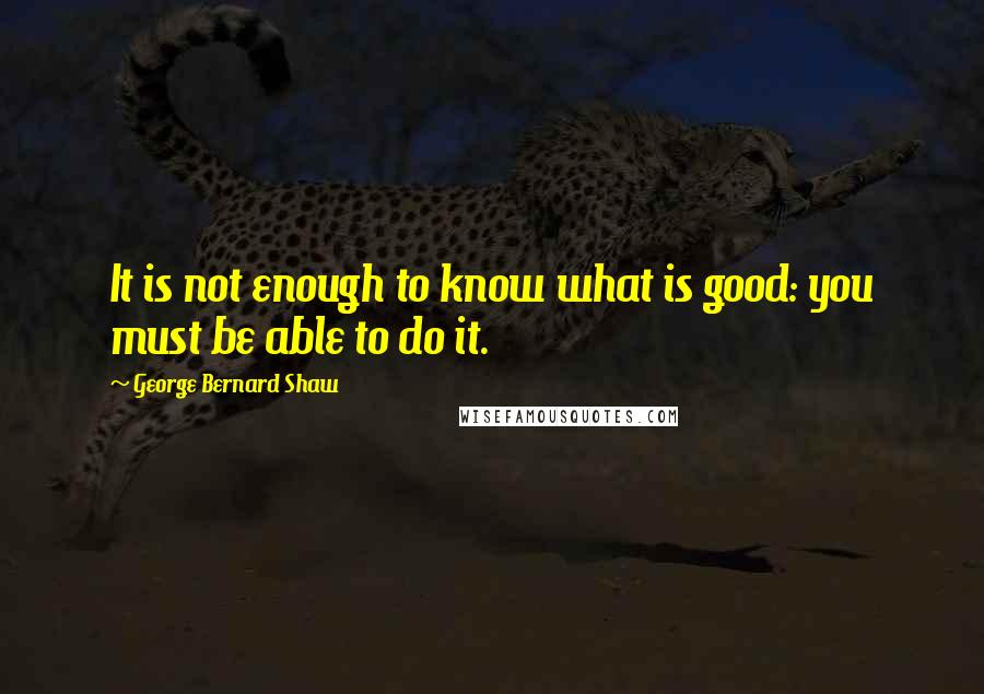 George Bernard Shaw Quotes: It is not enough to know what is good: you must be able to do it.