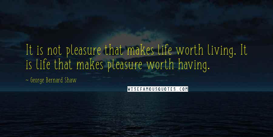 George Bernard Shaw Quotes: It is not pleasure that makes life worth living. It is life that makes pleasure worth having.