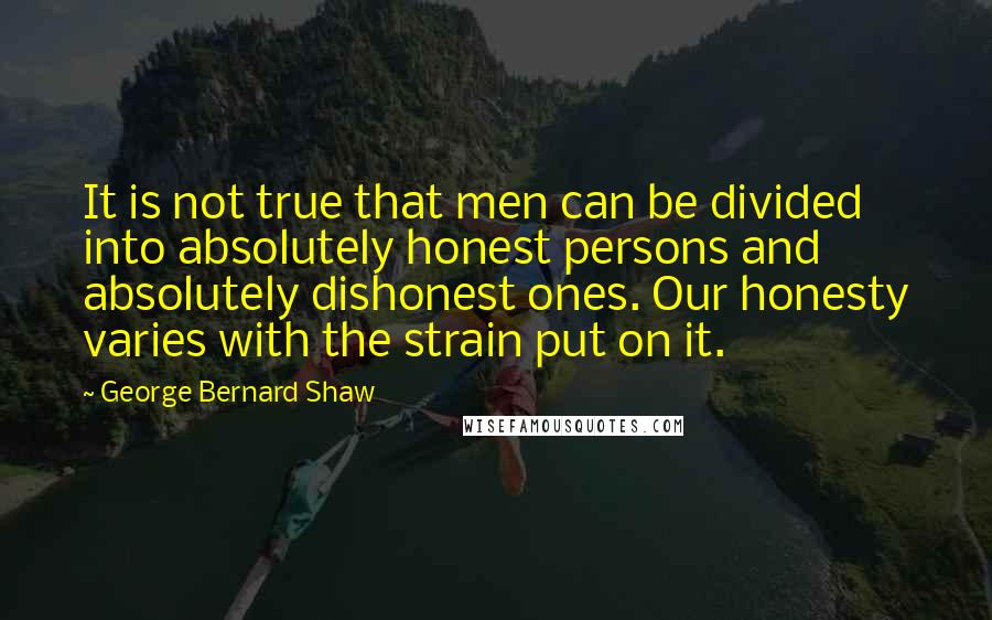 George Bernard Shaw Quotes: It is not true that men can be divided into absolutely honest persons and absolutely dishonest ones. Our honesty varies with the strain put on it.