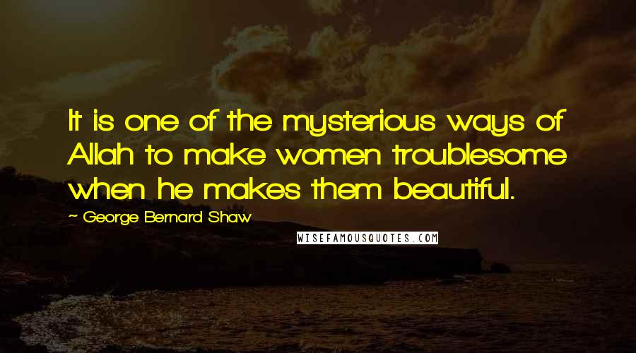 George Bernard Shaw Quotes: It is one of the mysterious ways of Allah to make women troublesome when he makes them beautiful.