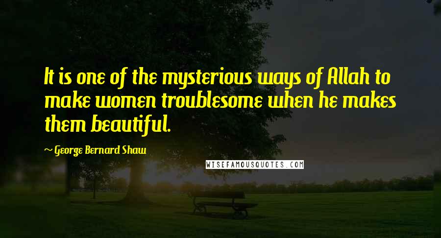 George Bernard Shaw Quotes: It is one of the mysterious ways of Allah to make women troublesome when he makes them beautiful.