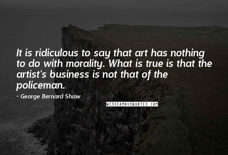 George Bernard Shaw Quotes: It is ridiculous to say that art has nothing to do with morality. What is true is that the artist's business is not that of the policeman.