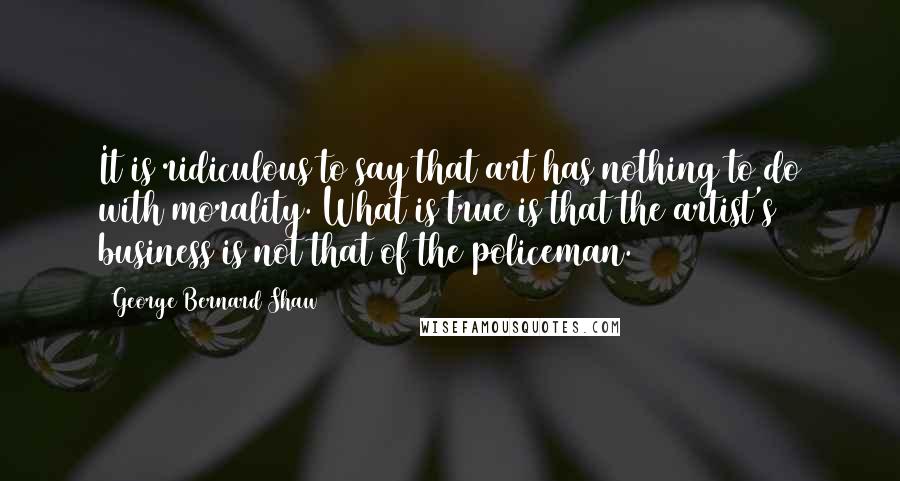 George Bernard Shaw Quotes: It is ridiculous to say that art has nothing to do with morality. What is true is that the artist's business is not that of the policeman.