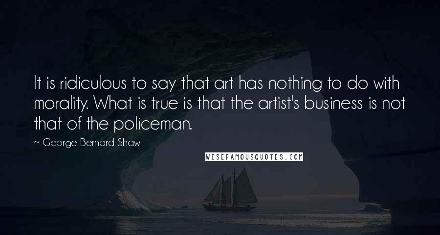 George Bernard Shaw Quotes: It is ridiculous to say that art has nothing to do with morality. What is true is that the artist's business is not that of the policeman.