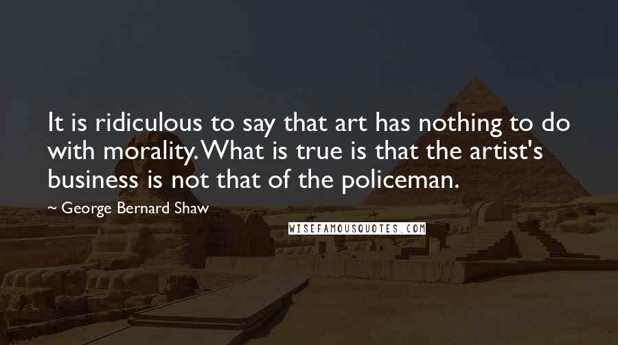 George Bernard Shaw Quotes: It is ridiculous to say that art has nothing to do with morality. What is true is that the artist's business is not that of the policeman.