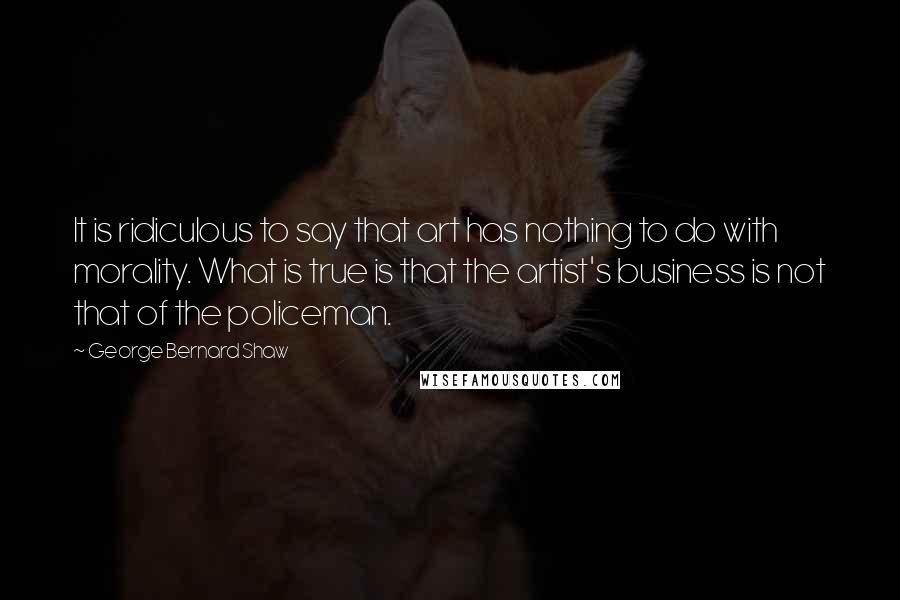 George Bernard Shaw Quotes: It is ridiculous to say that art has nothing to do with morality. What is true is that the artist's business is not that of the policeman.