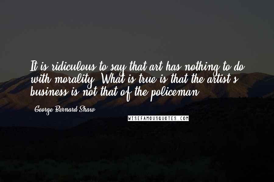 George Bernard Shaw Quotes: It is ridiculous to say that art has nothing to do with morality. What is true is that the artist's business is not that of the policeman.