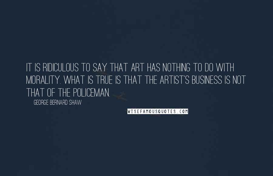 George Bernard Shaw Quotes: It is ridiculous to say that art has nothing to do with morality. What is true is that the artist's business is not that of the policeman.