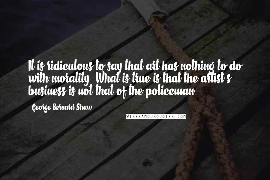 George Bernard Shaw Quotes: It is ridiculous to say that art has nothing to do with morality. What is true is that the artist's business is not that of the policeman.