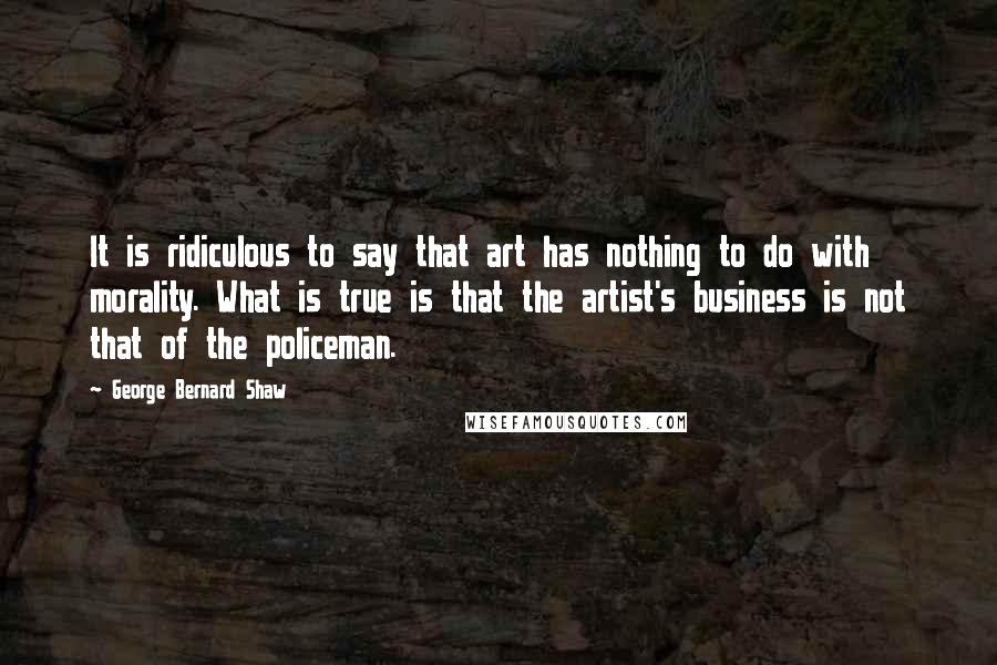 George Bernard Shaw Quotes: It is ridiculous to say that art has nothing to do with morality. What is true is that the artist's business is not that of the policeman.