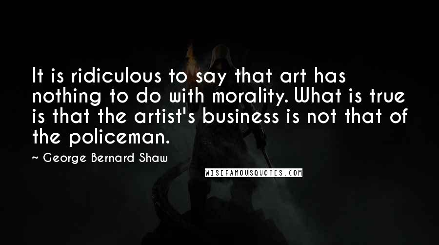 George Bernard Shaw Quotes: It is ridiculous to say that art has nothing to do with morality. What is true is that the artist's business is not that of the policeman.