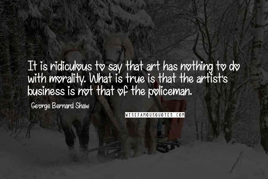 George Bernard Shaw Quotes: It is ridiculous to say that art has nothing to do with morality. What is true is that the artist's business is not that of the policeman.