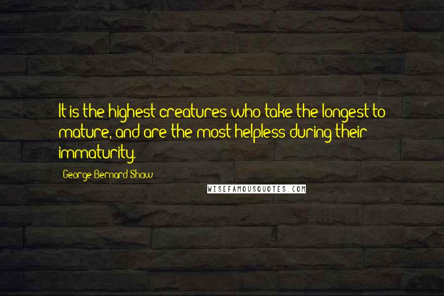 George Bernard Shaw Quotes: It is the highest creatures who take the longest to mature, and are the most helpless during their immaturity.