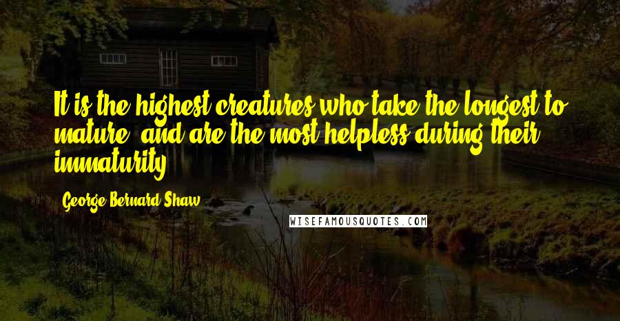 George Bernard Shaw Quotes: It is the highest creatures who take the longest to mature, and are the most helpless during their immaturity.