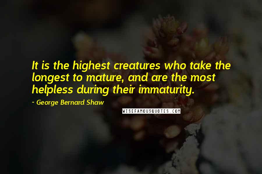 George Bernard Shaw Quotes: It is the highest creatures who take the longest to mature, and are the most helpless during their immaturity.