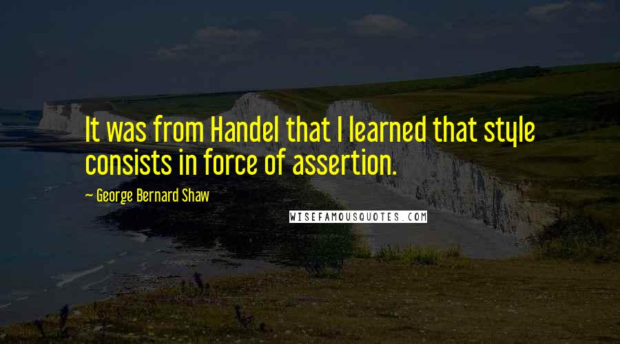 George Bernard Shaw Quotes: It was from Handel that I learned that style consists in force of assertion.