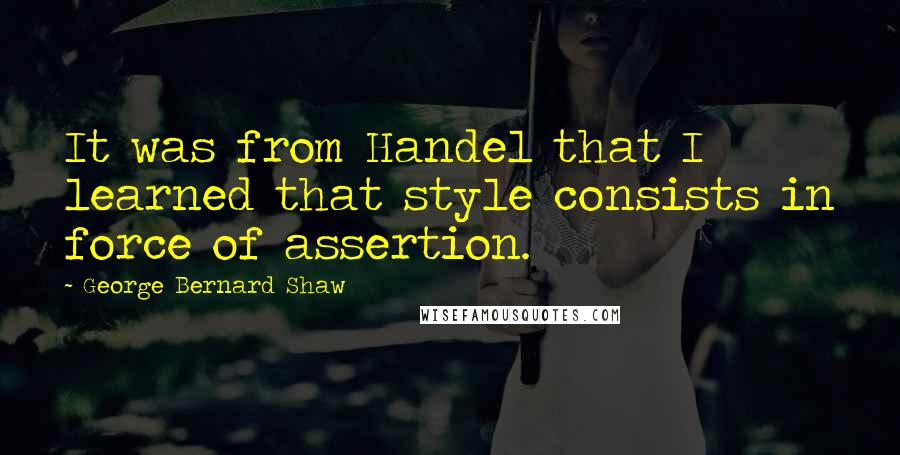 George Bernard Shaw Quotes: It was from Handel that I learned that style consists in force of assertion.