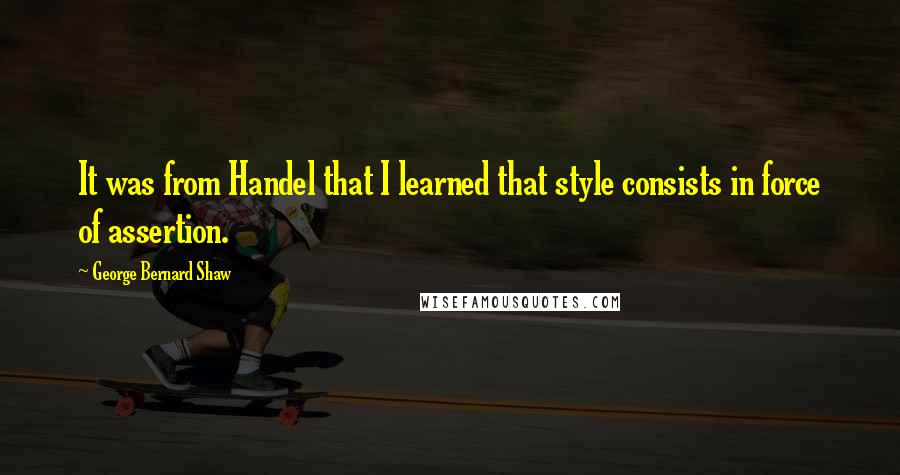 George Bernard Shaw Quotes: It was from Handel that I learned that style consists in force of assertion.