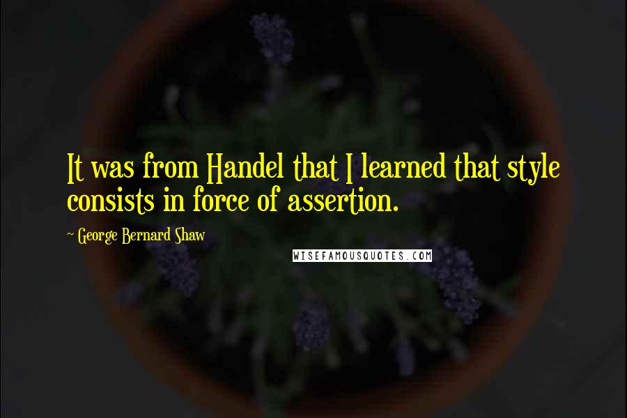 George Bernard Shaw Quotes: It was from Handel that I learned that style consists in force of assertion.