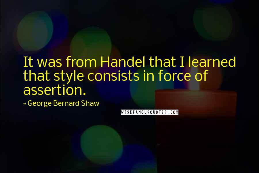 George Bernard Shaw Quotes: It was from Handel that I learned that style consists in force of assertion.