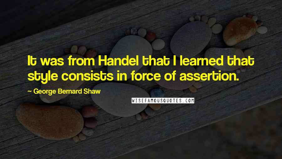 George Bernard Shaw Quotes: It was from Handel that I learned that style consists in force of assertion.