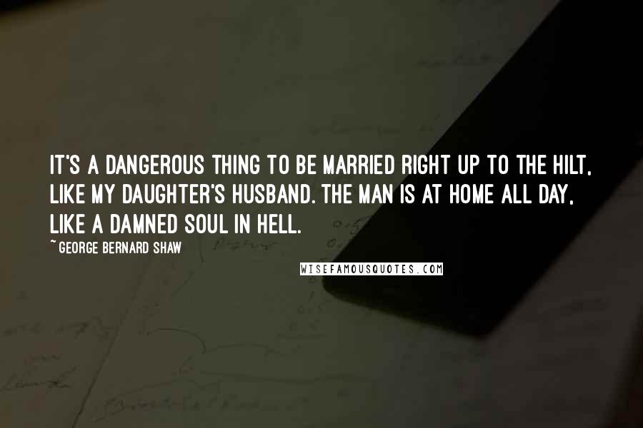 George Bernard Shaw Quotes: It's a dangerous thing to be married right up to the hilt, like my daughter's husband. The man is at home all day, like a damned soul in hell.