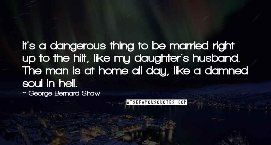 George Bernard Shaw Quotes: It's a dangerous thing to be married right up to the hilt, like my daughter's husband. The man is at home all day, like a damned soul in hell.