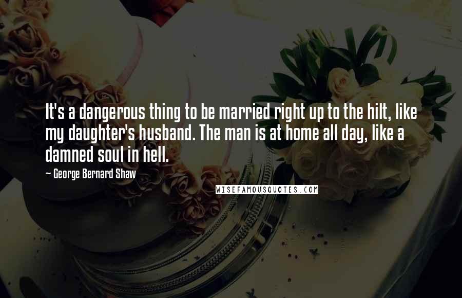 George Bernard Shaw Quotes: It's a dangerous thing to be married right up to the hilt, like my daughter's husband. The man is at home all day, like a damned soul in hell.