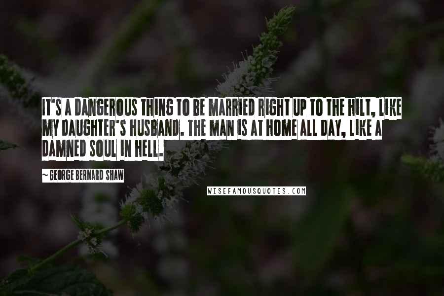 George Bernard Shaw Quotes: It's a dangerous thing to be married right up to the hilt, like my daughter's husband. The man is at home all day, like a damned soul in hell.