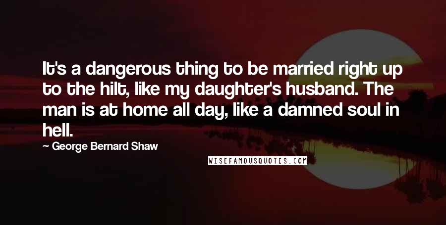 George Bernard Shaw Quotes: It's a dangerous thing to be married right up to the hilt, like my daughter's husband. The man is at home all day, like a damned soul in hell.