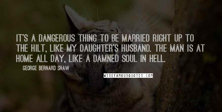 George Bernard Shaw Quotes: It's a dangerous thing to be married right up to the hilt, like my daughter's husband. The man is at home all day, like a damned soul in hell.