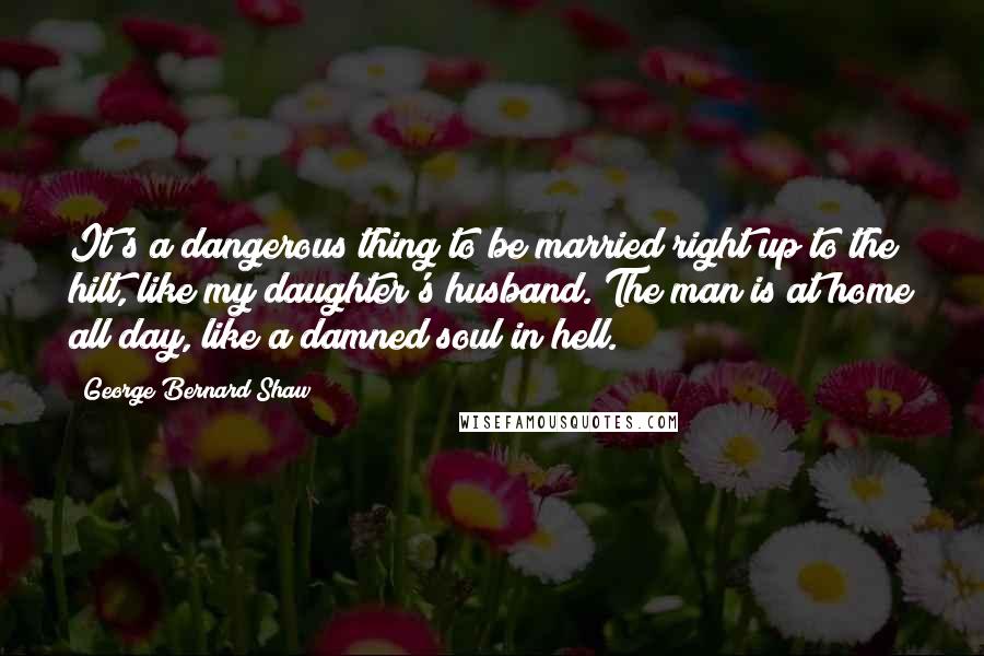 George Bernard Shaw Quotes: It's a dangerous thing to be married right up to the hilt, like my daughter's husband. The man is at home all day, like a damned soul in hell.