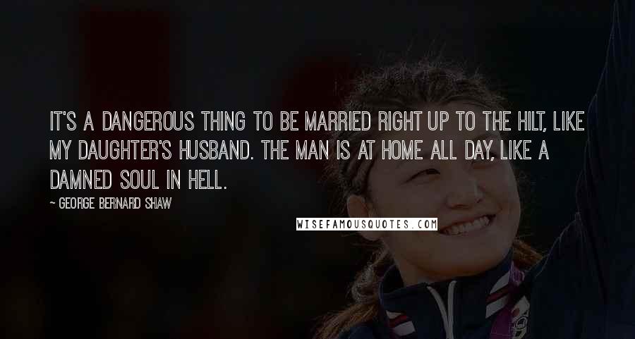 George Bernard Shaw Quotes: It's a dangerous thing to be married right up to the hilt, like my daughter's husband. The man is at home all day, like a damned soul in hell.