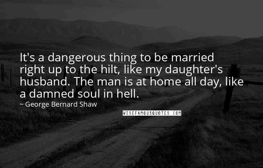 George Bernard Shaw Quotes: It's a dangerous thing to be married right up to the hilt, like my daughter's husband. The man is at home all day, like a damned soul in hell.