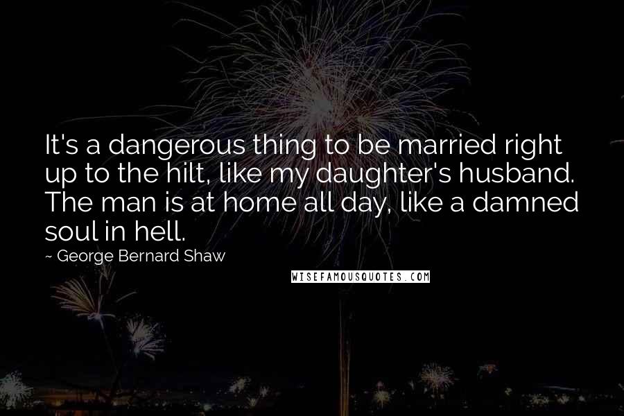 George Bernard Shaw Quotes: It's a dangerous thing to be married right up to the hilt, like my daughter's husband. The man is at home all day, like a damned soul in hell.