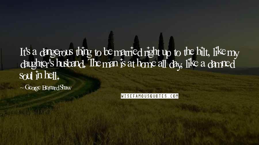 George Bernard Shaw Quotes: It's a dangerous thing to be married right up to the hilt, like my daughter's husband. The man is at home all day, like a damned soul in hell.