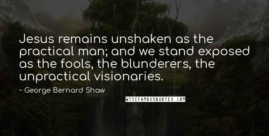 George Bernard Shaw Quotes: Jesus remains unshaken as the practical man; and we stand exposed as the fools, the blunderers, the unpractical visionaries.