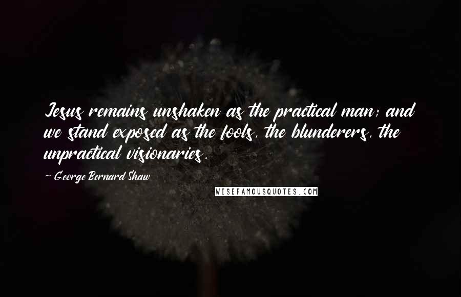 George Bernard Shaw Quotes: Jesus remains unshaken as the practical man; and we stand exposed as the fools, the blunderers, the unpractical visionaries.