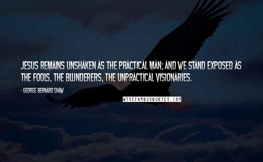 George Bernard Shaw Quotes: Jesus remains unshaken as the practical man; and we stand exposed as the fools, the blunderers, the unpractical visionaries.