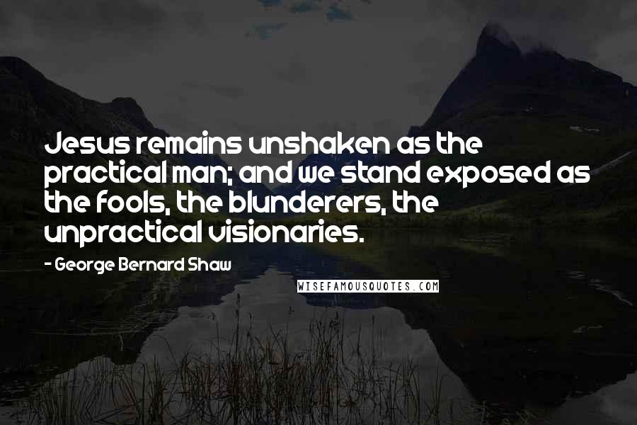 George Bernard Shaw Quotes: Jesus remains unshaken as the practical man; and we stand exposed as the fools, the blunderers, the unpractical visionaries.