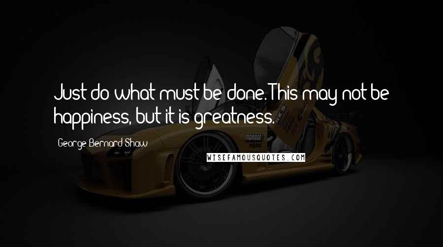 George Bernard Shaw Quotes: Just do what must be done. This may not be happiness, but it is greatness.